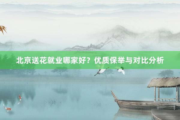 北京送花就业哪家好？优质保举与对比分析